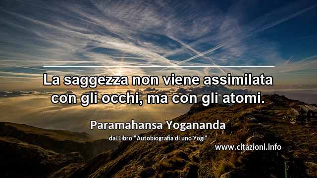 “La saggezza non viene assimilata con gli occhi, ma con gli atomi.”