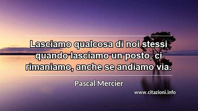 “Lasciamo qualcosa di noi stessi quando lasciamo un posto, ci rimaniamo, anche se andiamo via.”