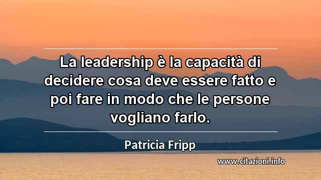 “La leadership è la capacità di decidere cosa deve essere fatto e poi fare in modo che le persone vogliano farlo.”