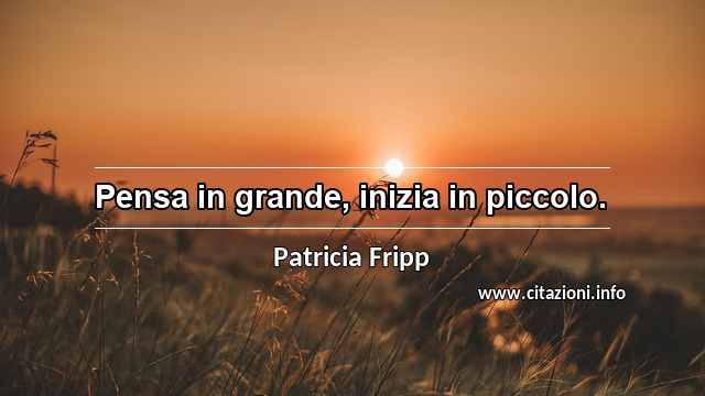 “Pensa in grande, inizia in piccolo.”