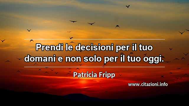 “Prendi le decisioni per il tuo domani e non solo per il tuo oggi.”