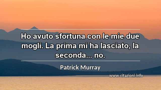 “Ho avuto sfortuna con le mie due mogli. La prima mi ha lasciato, la seconda... no.”