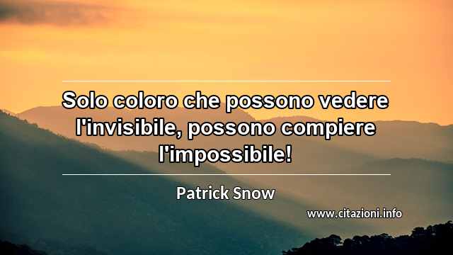 “Solo coloro che possono vedere l'invisibile, possono compiere l'impossibile!”