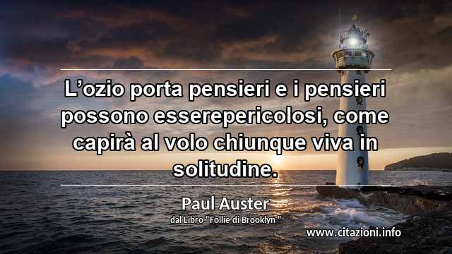“L’ozio porta pensieri e i pensieri possono esserepericolosi, come capirà al volo chiunque viva in solitudine.”