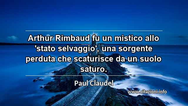 “Arthur Rimbaud fu un mistico allo 'stato selvaggio', una sorgente perduta che scaturisce da un suolo saturo.”