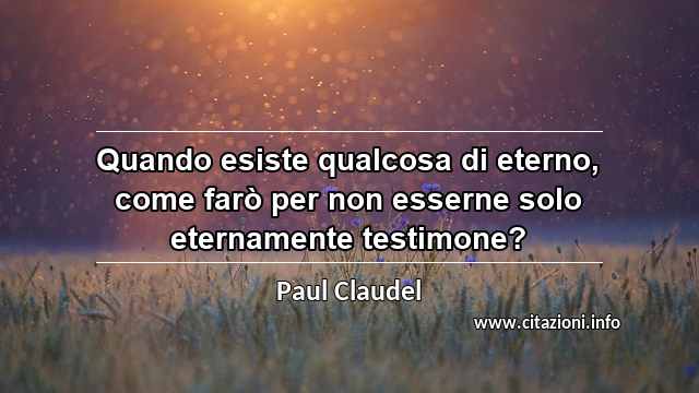 “Quando esiste qualcosa di eterno, come farò per non esserne solo eternamente testimone?”