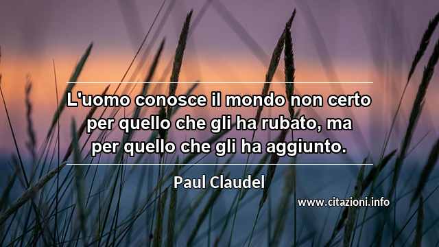 “L'uomo conosce il mondo non certo per quello che gli ha rubato, ma per quello che gli ha aggiunto.”