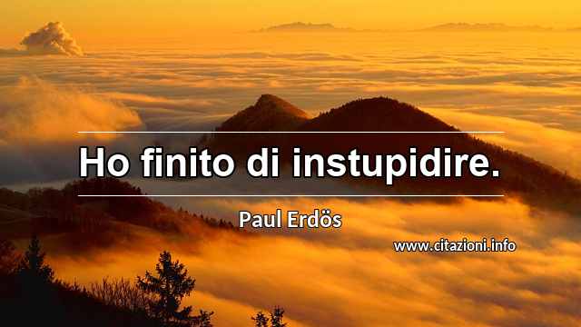 “Ho finito di instupidire.”