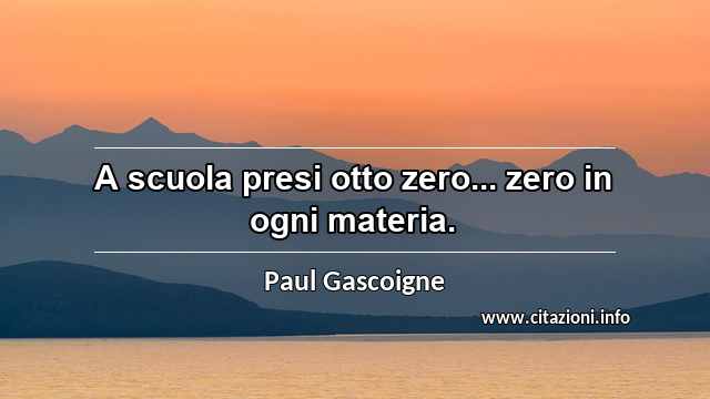 “A scuola presi otto zero... zero in ogni materia.”