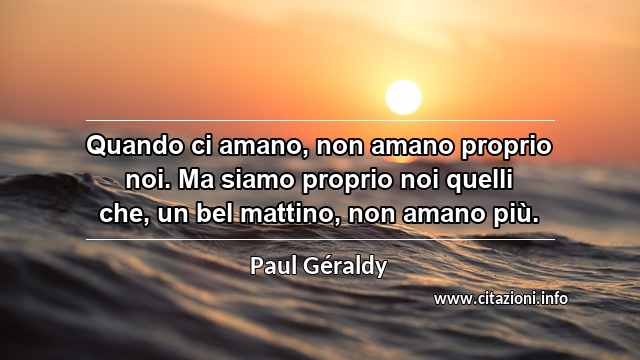 “Quando ci amano, non amano proprio noi. Ma siamo proprio noi quelli che, un bel mattino, non amano più.”