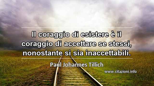 “Il coraggio di esistere è il coraggio di accettare se stessi, nonostante si sia inaccettabili.”