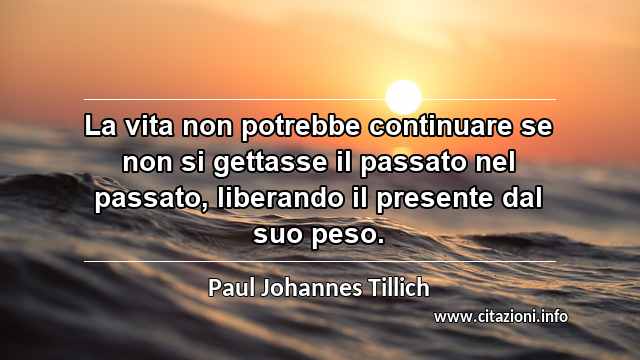 “La vita non potrebbe continuare se non si gettasse il passato nel passato, liberando il presente dal suo peso.”