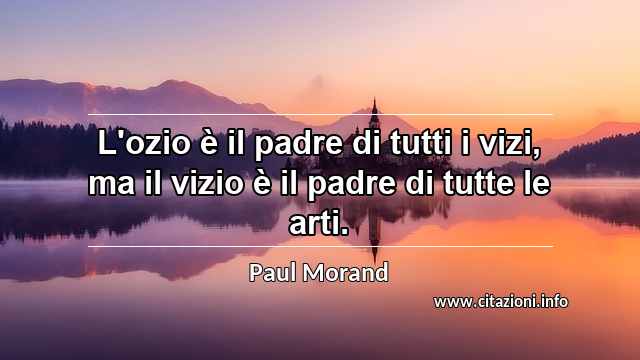 “L'ozio è il padre di tutti i vizi, ma il vizio è il padre di tutte le arti.”