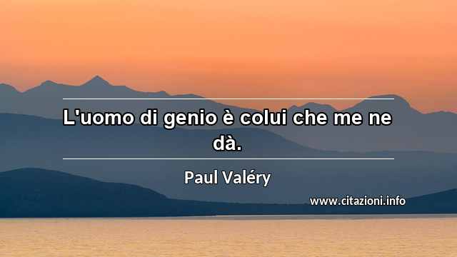 “L'uomo di genio è colui che me ne dà.”