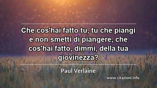 “Che cos'hai fatto tu, tu che piangi e non smetti di piangere, che cos'hai fatto, dimmi, della tua giovinezza?”