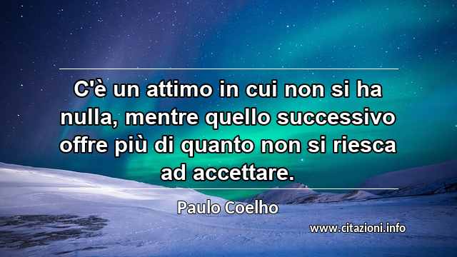 “C'è un attimo in cui non si ha nulla, mentre quello successivo offre più di quanto non si riesca ad accettare.”