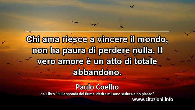 “Chi ama riesce a vincere il mondo, non ha paura di perdere nulla. Il vero amore è un atto di totale abbandono.”
