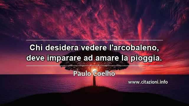 “Chi desidera vedere l'arcobaleno, deve imparare ad amare la pioggia.”