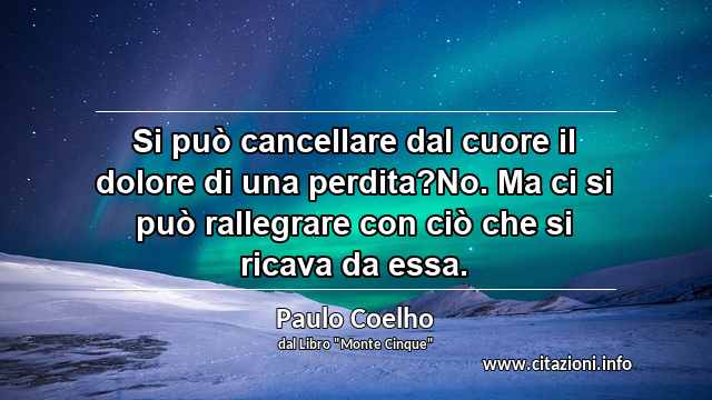 “Si può cancellare dal cuore il dolore di una perdita?No. Ma ci si può rallegrare con ciò che si ricava da essa.”