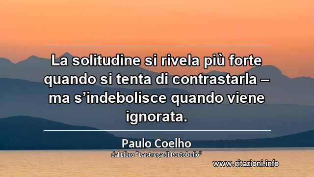 “La solitudine si rivela più forte quando si tenta di contrastarla – ma s’indebolisce quando viene ignorata.”