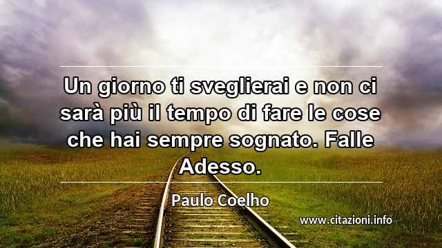 “Un giorno ti sveglierai e non ci sarà più il tempo di fare le cose che hai sempre sognato. Falle Adesso.”