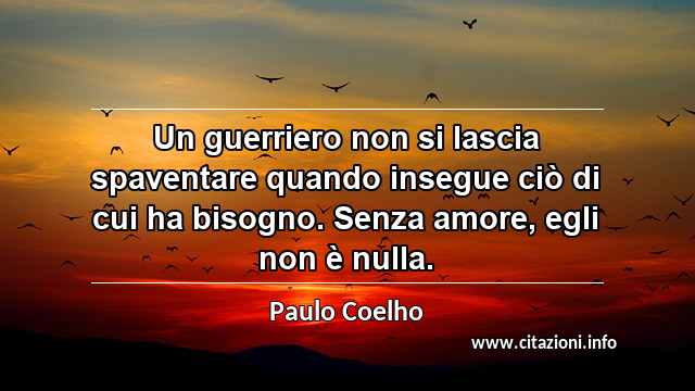 “Un guerriero non si lascia spaventare quando insegue ciò di cui ha bisogno. Senza amore, egli non è nulla.”