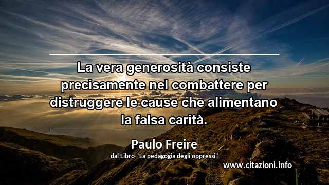 “La vera generosità consiste precisamente nel combattere per distruggere le cause che alimentano la falsa carità.”