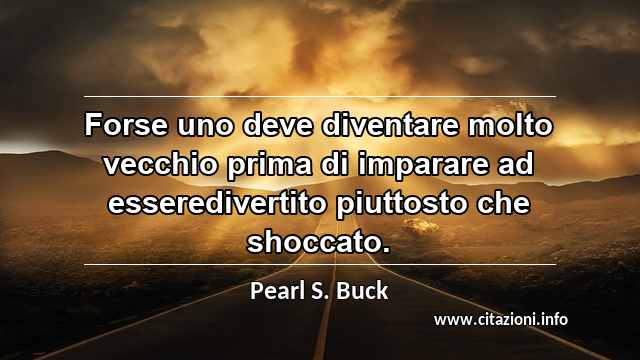 “Forse uno deve diventare molto vecchio prima di imparare ad esseredivertito piuttosto che shoccato.”