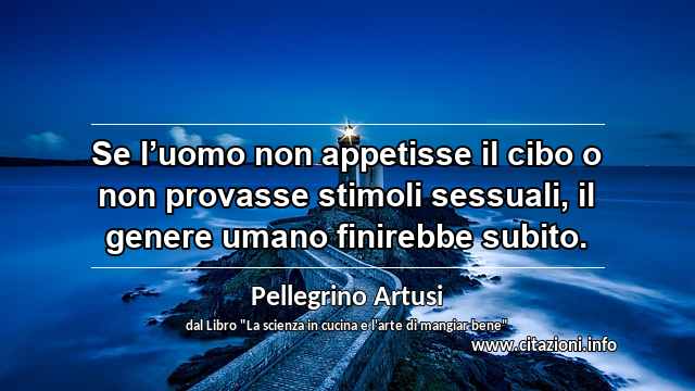 “Se l’uomo non appetisse il cibo o non provasse stimoli sessuali, il genere umano finirebbe subito.”