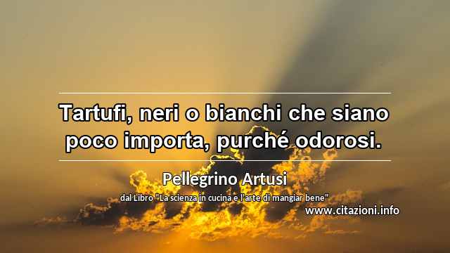 “Tartufi, neri o bianchi che siano poco importa, purché odorosi.”