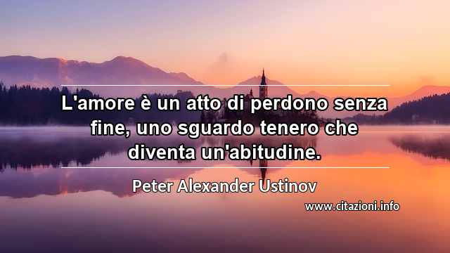 “L'amore è un atto di perdono senza fine, uno sguardo tenero che diventa un'abitudine.”
