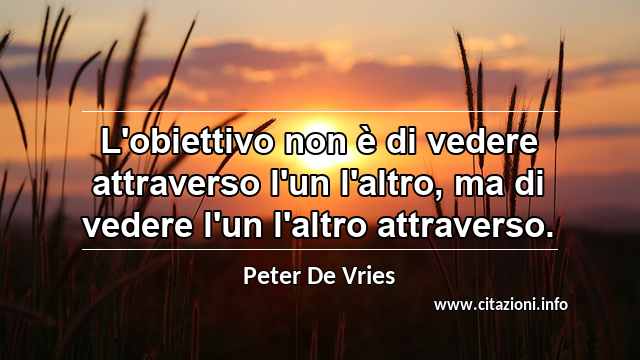 “L'obiettivo non è di vedere attraverso l'un l'altro, ma di vedere l'un l'altro attraverso.”