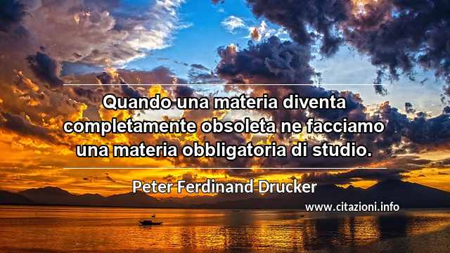 “Quando una materia diventa completamente obsoleta ne facciamo una materia obbligatoria di studio.”