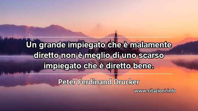 “Un grande impiegato che è malamente diretto non è meglio di uno scarso impiegato che è diretto bene.”
