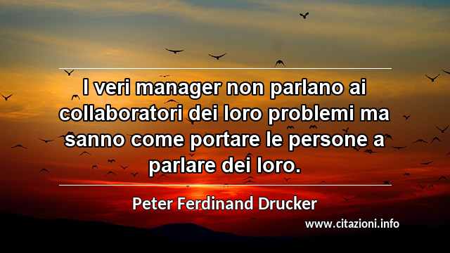 “I veri manager non parlano ai collaboratori dei loro problemi ma sanno come portare le persone a parlare dei loro.”