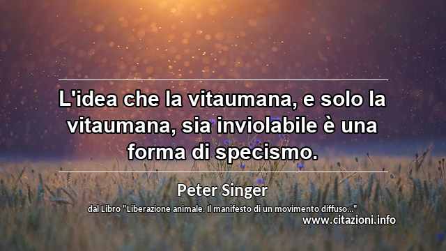 “L'idea che la vitaumana, e solo la vitaumana, sia inviolabile è una forma di specismo.”
