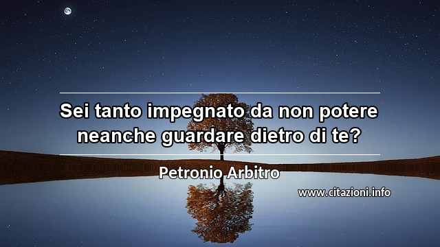 “Sei tanto impegnato da non potere neanche guardare dietro di te?”
