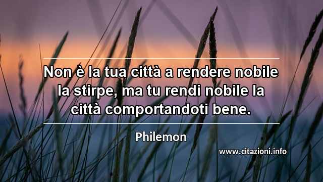 “Non è la tua città a rendere nobile la stirpe, ma tu rendi nobile la città comportandoti bene.”