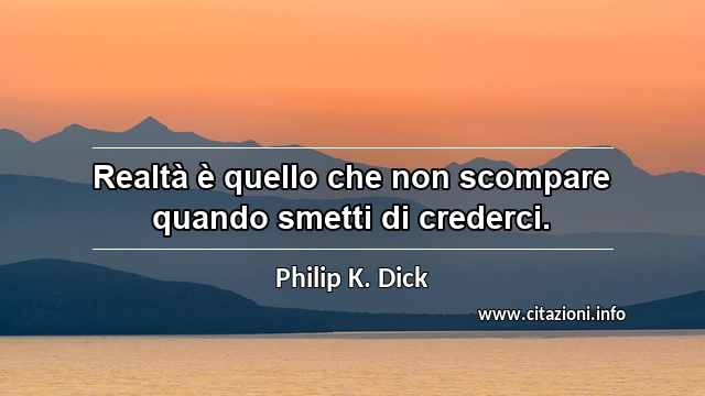 “Realtà è quello che non scompare quando smetti di crederci.”