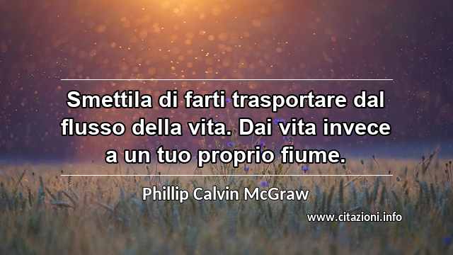 “Smettila di farti trasportare dal flusso della vita. Dai vita invece a un tuo proprio fiume.”