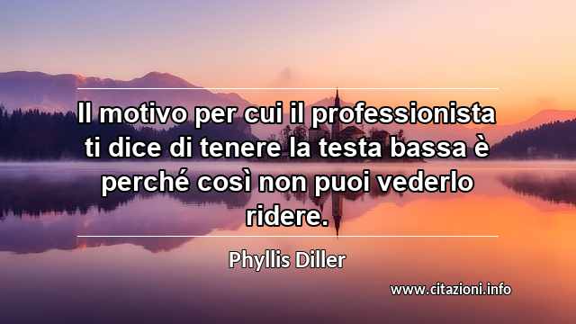 “Il motivo per cui il professionista ti dice di tenere la testa bassa è perché così non puoi vederlo ridere.”