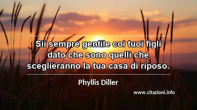 “Sii sempre gentile coi tuoi figli dato che sono quelli che sceglieranno la tua casa di riposo.”