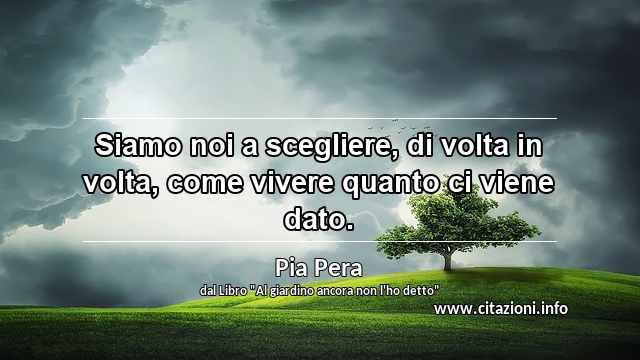 “Siamo noi a scegliere, di volta in volta, come vivere quanto ci viene dato.”