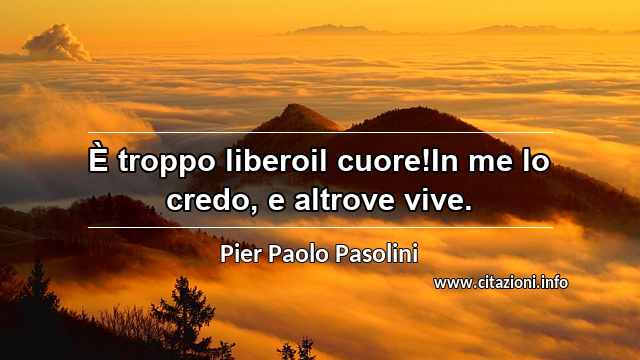 “È troppo liberoil cuore!In me lo credo, e altrove vive.”