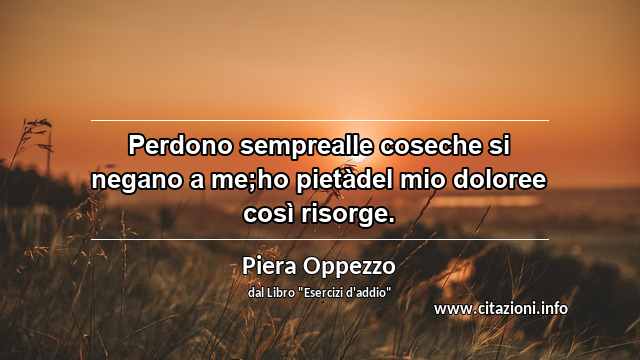 “Perdono semprealle coseche si negano a me;ho pietàdel mio doloree così risorge.”