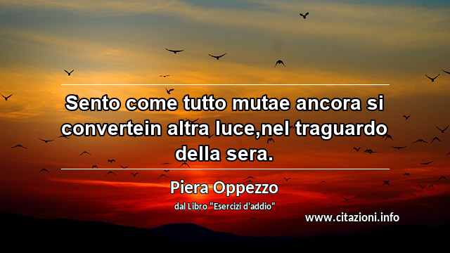 “Sento come tutto mutae ancora si convertein altra luce,nel traguardo della sera.”