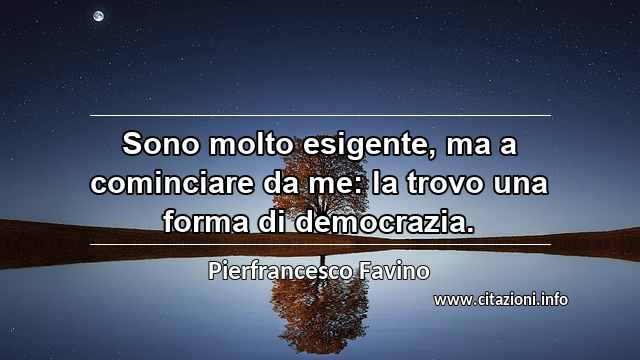 “Sono molto esigente, ma a cominciare da me: la trovo una forma di democrazia.”