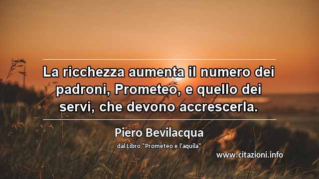 “La ricchezza aumenta il numero dei padroni, Prometeo, e quello dei servi, che devono accrescerla.”