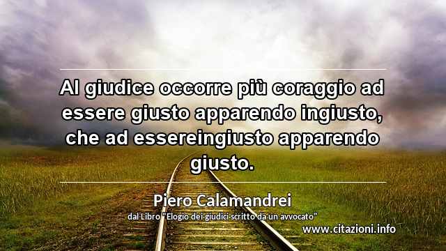 “Al giudice occorre più coraggio ad essere giusto apparendo ingiusto, che ad essereingiusto apparendo giusto.”