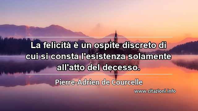 “La felicità è un ospite discreto di cui si consta l'esistenza solamente all'atto del decesso.”